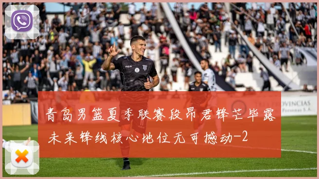 青岛男篮夏季联赛段昂君锋芒毕露 未来锋线核心地位无可撼动