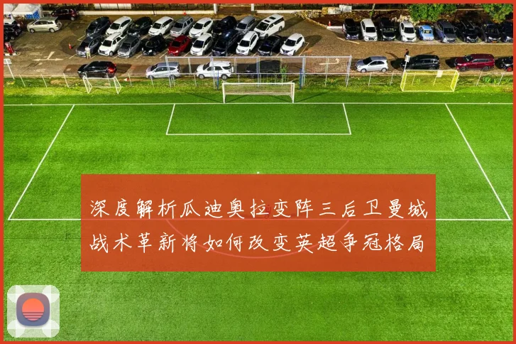 深度解析瓜迪奥拉变阵三后卫曼城战术革新将如何改变英超争冠格局