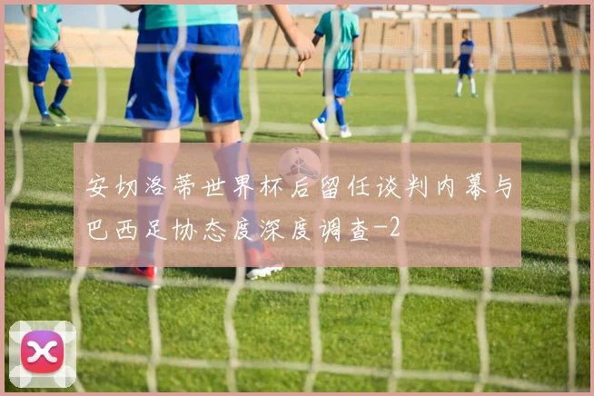 安切洛蒂世界杯后留任谈判内幕与巴西足协态度深度调查
