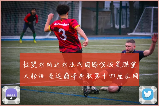 拉斐尔纳达尔法网前膝伤恢复现重大转机 重返巅峰夺取第十四座法网前景解析