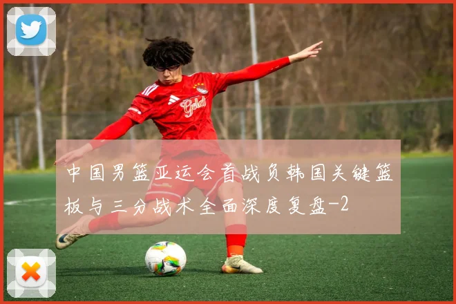 中国男篮亚运会首战负韩国关键篮板与三分战术全面深度复盘