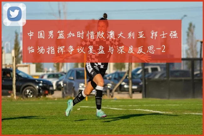 中国男篮加时惜败澳大利亚 郭士强临场指挥争议复盘与深度反思