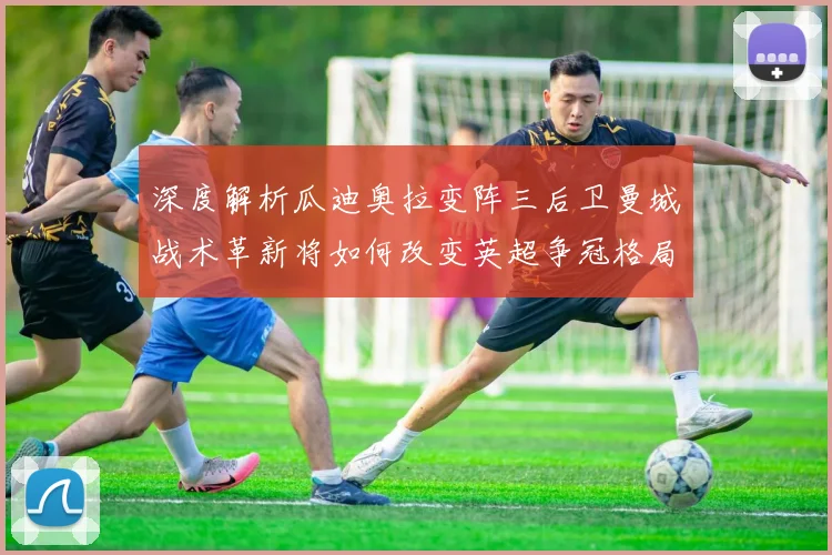 深度解析瓜迪奥拉变阵三后卫曼城战术革新将如何改变英超争冠格局