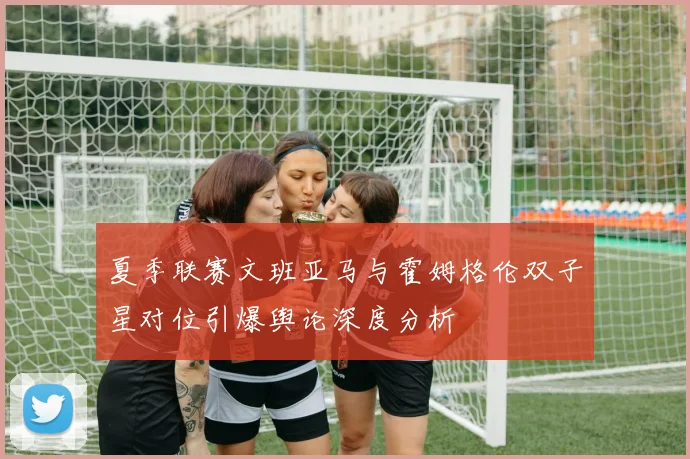 夏季联赛文班亚马与霍姆格伦双子星对位引爆舆论深度分析