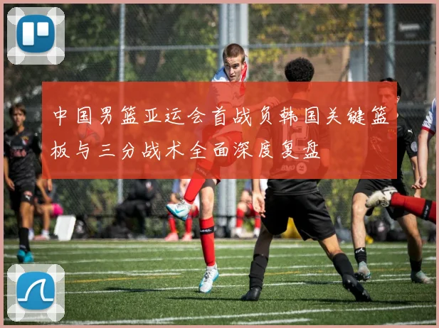 中国男篮亚运会首战负韩国关键篮板与三分战术全面深度复盘