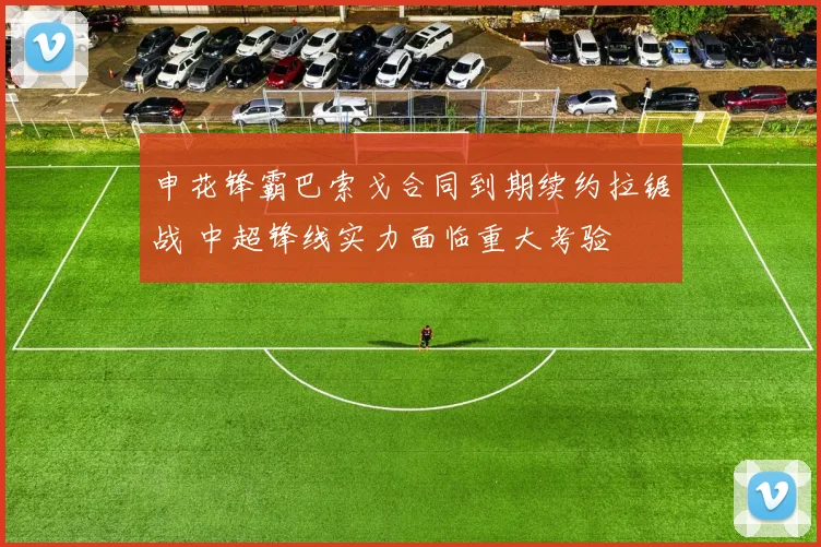 申花锋霸巴索戈合同到期续约拉锯战 中超锋线实力面临重大考验