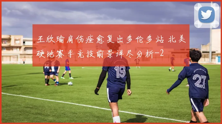王欣瑜肩伤痊愈复出多伦多站 北美硬地赛季竞技前景详尽分析