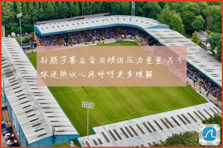 孙颖莎赛后含泪倾诉压力重重 万千球迷热议心疼呼吁更多理解