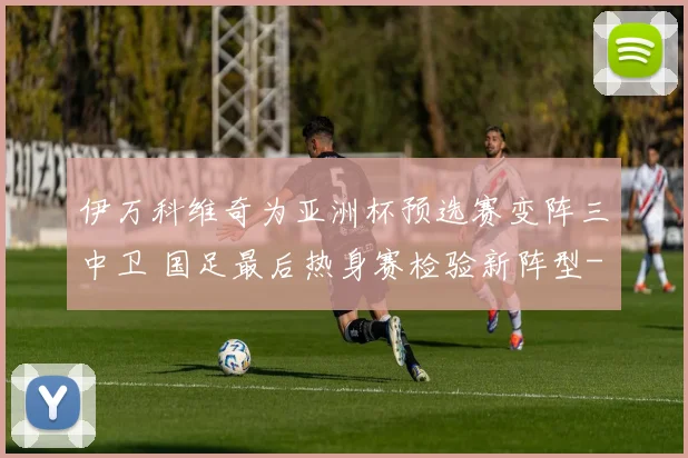 伊万科维奇为亚洲杯预选赛变阵三中卫 国足最后热身赛检验新阵型