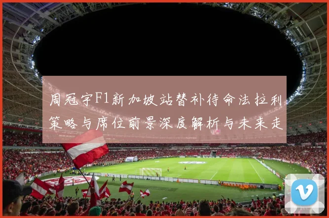 周冠宇F1新加坡站替补待命法拉利策略与席位前景深度解析与未来走向