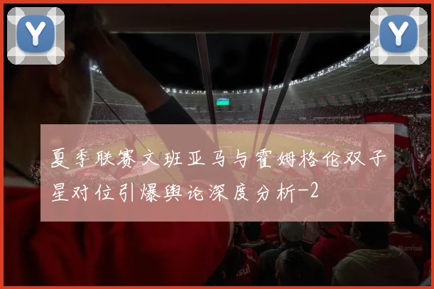 夏季联赛文班亚马与霍姆格伦双子星对位引爆舆论深度分析