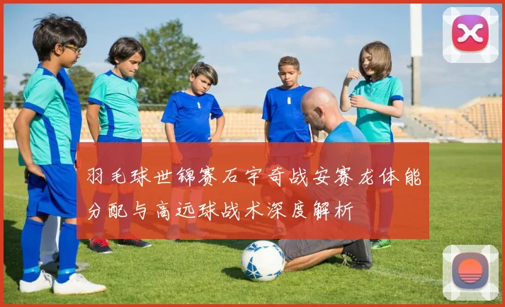 羽毛球世锦赛石宇奇战安赛龙体能分配与高远球战术深度解析
