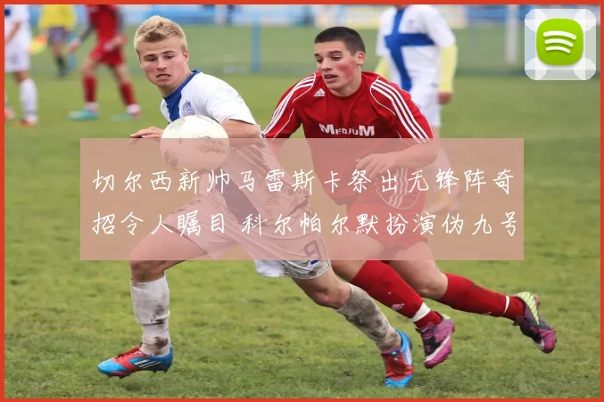 切尔西新帅马雷斯卡祭出无锋阵奇招令人瞩目 科尔帕尔默扮演伪九号角色演绎新锋线哲学