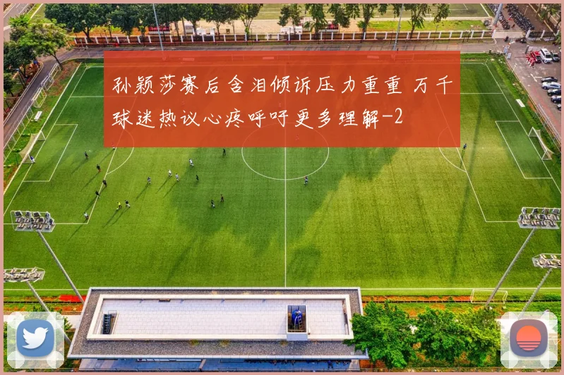 孙颖莎赛后含泪倾诉压力重重 万千球迷热议心疼呼吁更多理解