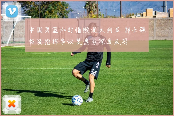 中国男篮加时惜败澳大利亚 郭士强临场指挥争议复盘与深度反思