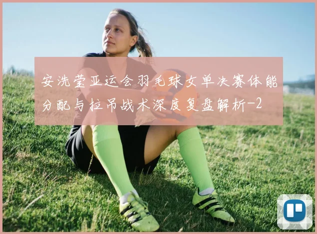 安洗莹亚运会羽毛球女单决赛体能分配与拉吊战术深度复盘解析
