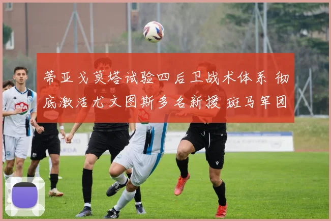 蒂亚戈莫塔试验四后卫战术体系 彻底激活尤文图斯多名新援 斑马军团展现全新战斗力