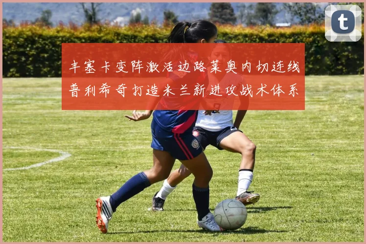丰塞卡变阵激活边路莱奥内切连线普利希奇打造米兰新进攻战术体系