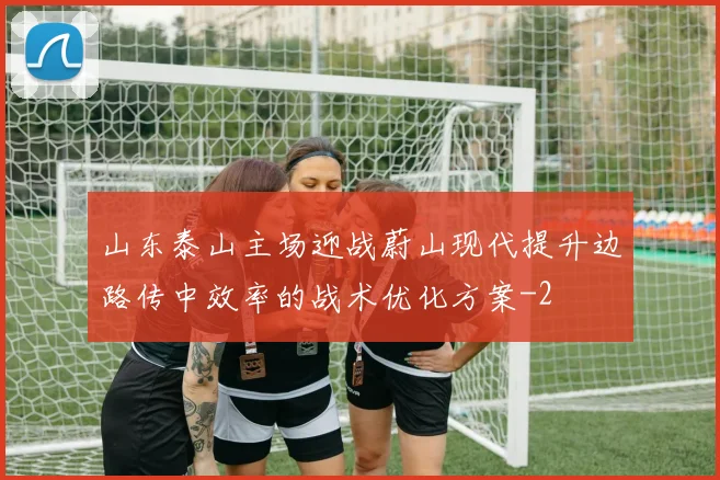 山东泰山主场迎战蔚山现代提升边路传中效率的战术优化方案