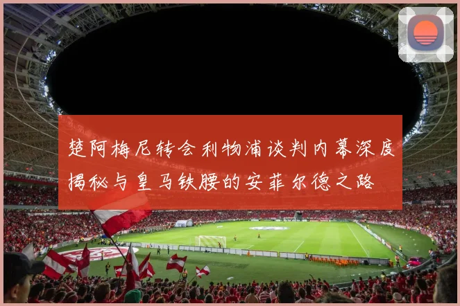 楚阿梅尼转会利物浦谈判内幕深度揭秘与皇马铁腰的安菲尔德之路