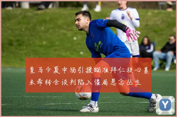 皇马今夏中场引援瞄准拜仁核心基米希转会谈判陷入僵局悬念丛生
