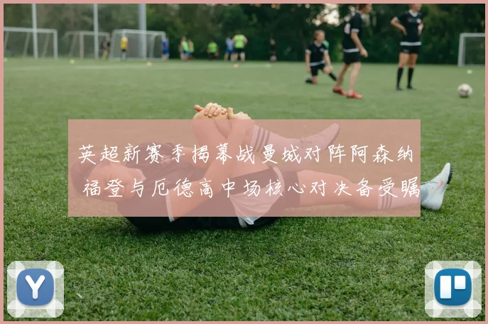 英超新赛季揭幕战曼城对阵阿森纳 福登与厄德高中场核心对决备受瞩目