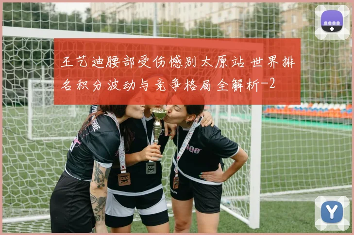 王艺迪腰部受伤憾别太原站 世界排名积分波动与竞争格局全解析