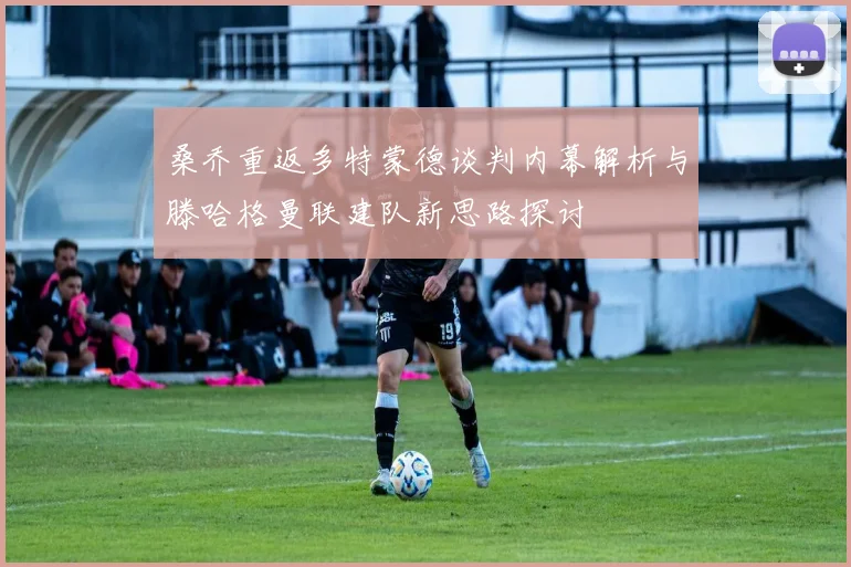 桑乔重返多特蒙德谈判内幕解析与滕哈格曼联建队新思路探讨