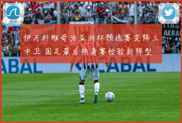 伊万科维奇为亚洲杯预选赛变阵三中卫 国足最后热身赛检验新阵型
