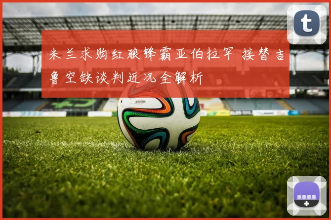 米兰求购红狼锋霸亚伯拉罕 接替吉鲁空缺谈判近况全解析