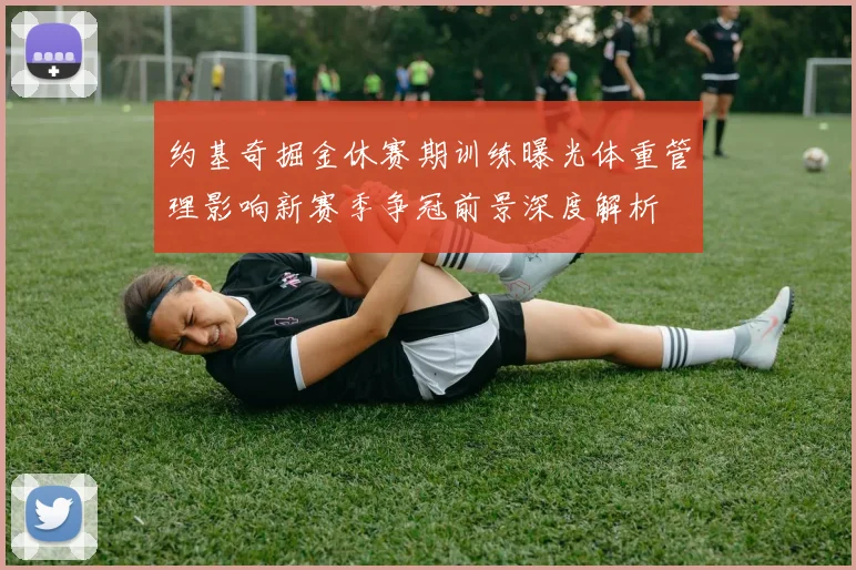 约基奇掘金休赛期训练曝光体重管理影响新赛季争冠前景深度解析