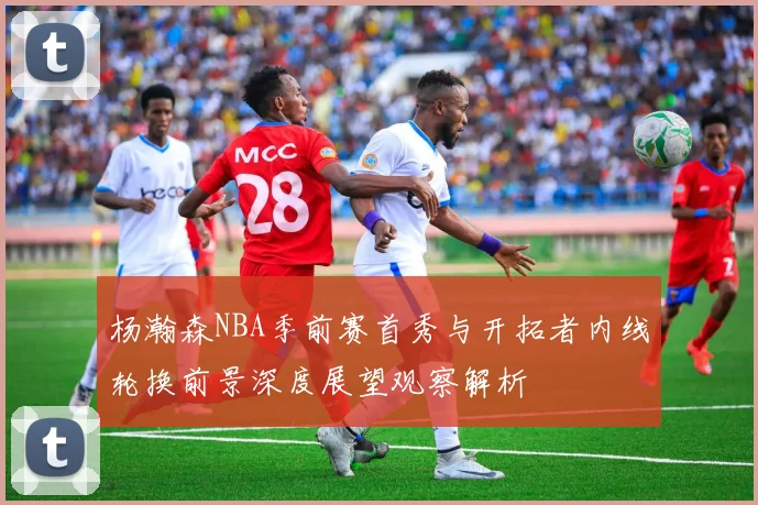 杨瀚森NBA季前赛首秀与开拓者内线轮换前景深度展望观察解析