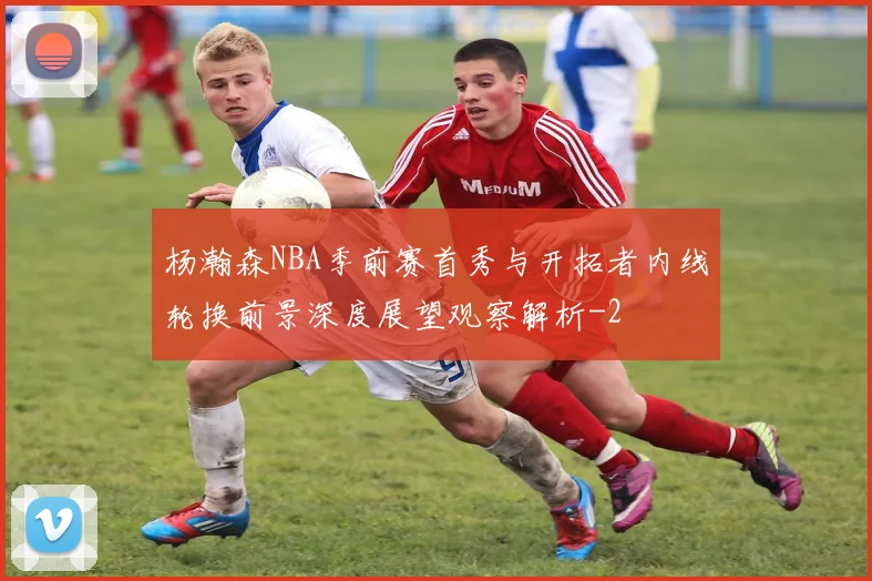 杨瀚森NBA季前赛首秀与开拓者内线轮换前景深度展望观察解析