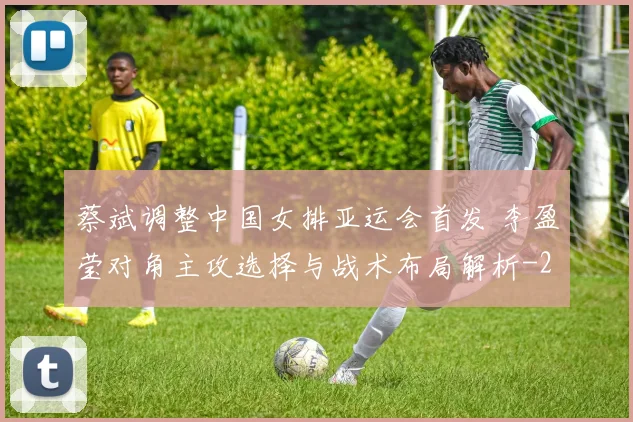 蔡斌调整中国女排亚运会首发 李盈莹对角主攻选择与战术布局解析