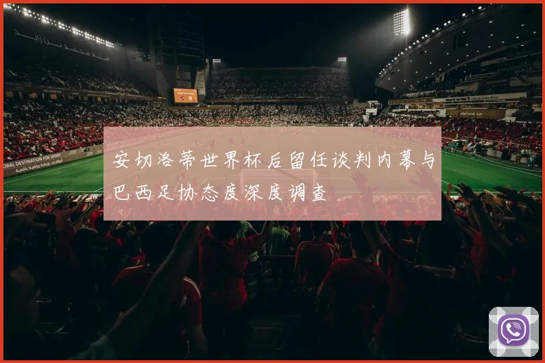 安切洛蒂世界杯后留任谈判内幕与巴西足协态度深度调查