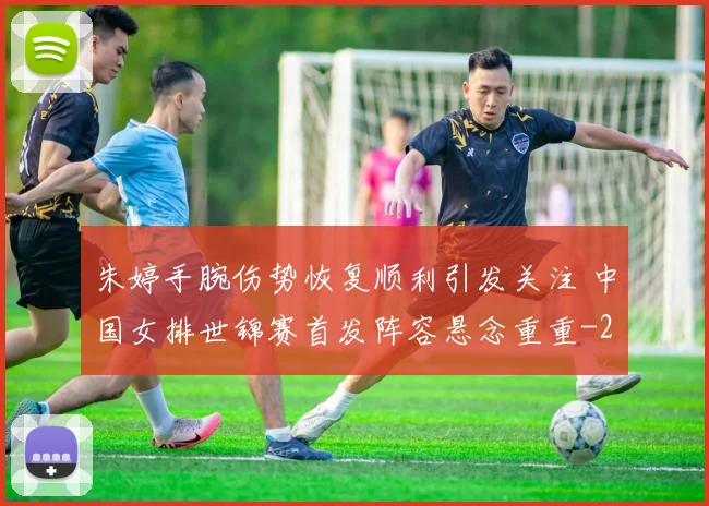 朱婷手腕伤势恢复顺利引发关注 中国女排世锦赛首发阵容悬念重重