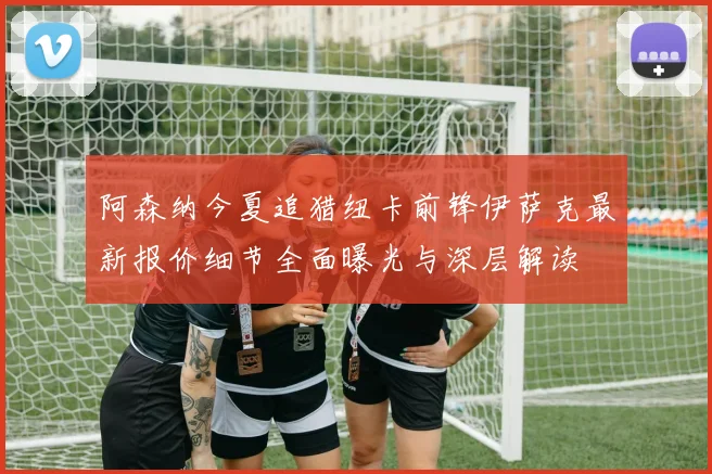 阿森纳今夏追猎纽卡前锋伊萨克最新报价细节全面曝光与深层解读