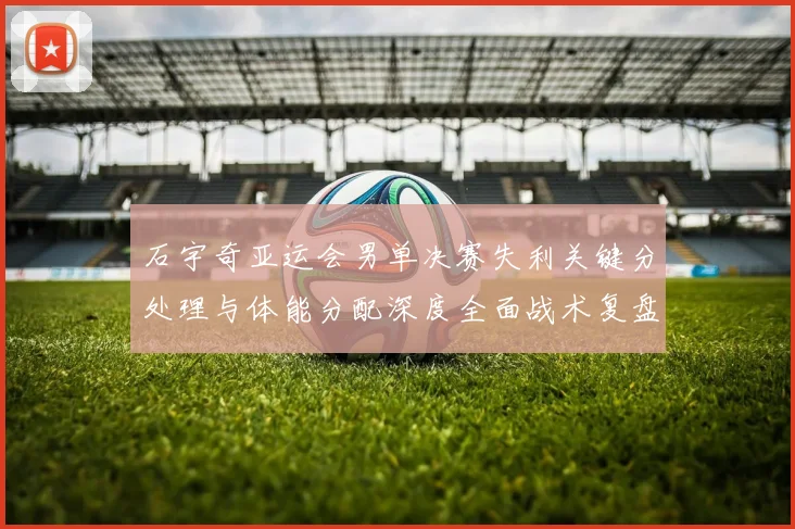 石宇奇亚运会男单决赛失利关键分处理与体能分配深度全面战术复盘