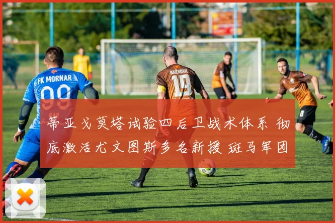 蒂亚戈莫塔试验四后卫战术体系 彻底激活尤文图斯多名新援 斑马军团展现全新战斗力