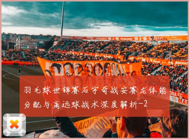 羽毛球世锦赛石宇奇战安赛龙体能分配与高远球战术深度解析