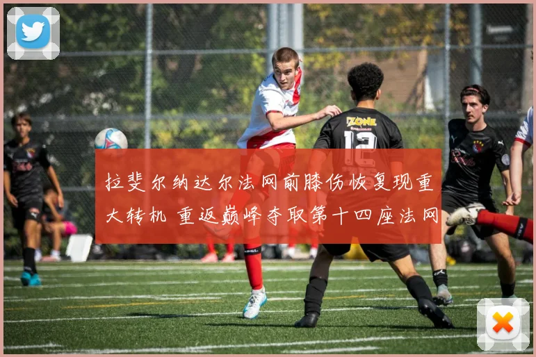 拉斐尔纳达尔法网前膝伤恢复现重大转机 重返巅峰夺取第十四座法网前景解析