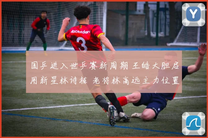 国乒进入世乒赛新周期 王皓大胆启用新星林诗栋 老将林高远主力位置生变